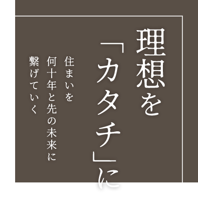 理想を「カタチ」に住まいを何十年と先の未来に繋げていく